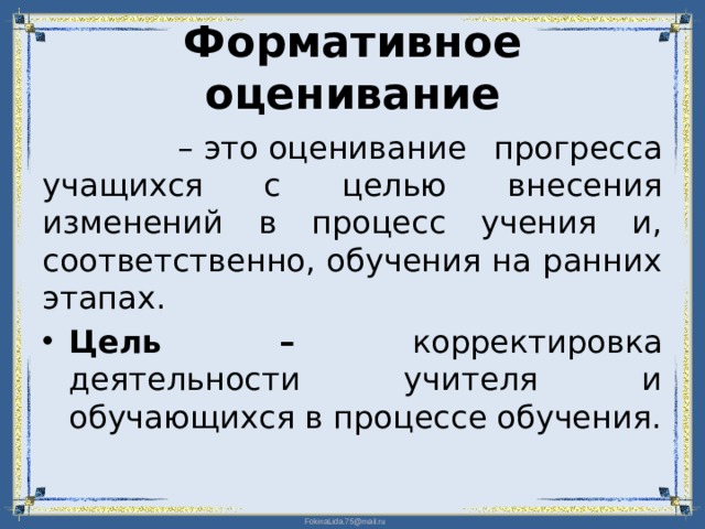 Формативное оценивание –  это оценивание прогресса учащихся с целью внесения изменений в процесс учения и, соответственно, обучения на ранних этапах. Цель – корректировка деятельности учителя и обучающихся в процессе обучения.  