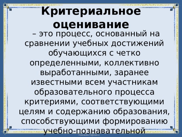 Критериальное оценивание – это процесс, основанный на сравнении учебных достижений обучающихся с четко определенными, коллективно выработанными, заранее известными всем участникам образовательного процесса критериями, соответствующими целям и содержанию образования, способствующими формированию учебно-познавательной компетенции учащихся. 