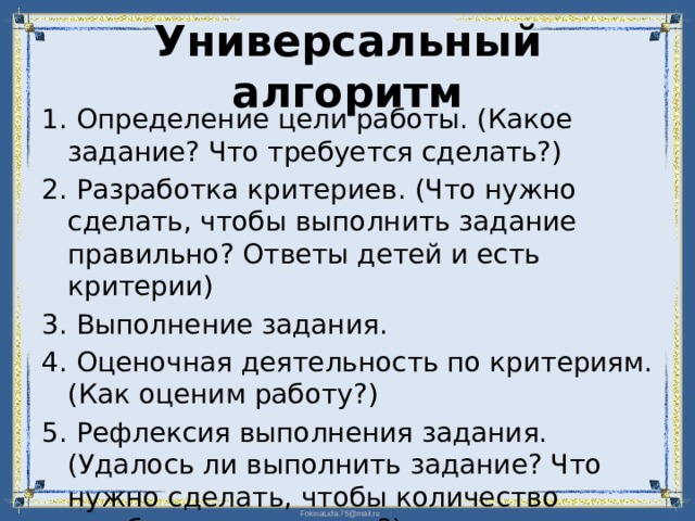 Универсальный алгоритм 1. Определение цели работы. (Какое задание? Что требуется сделать?) 2. Разработка критериев. (Что нужно сделать, чтобы выполнить задание правильно? Ответы детей и есть критерии) 3. Выполнение задания. 4. Оценочная деятельность по критериям. (Как оценим работу?) 5. Рефлексия выполнения задания. (Удалось ли выполнить задание? Что нужно сделать, чтобы количество ошибок уменьшилось?)  