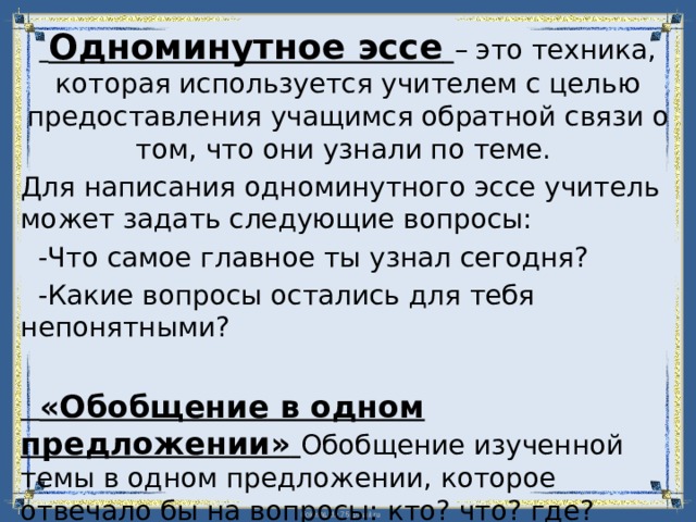  Одноминутное эссе  – это техника, которая используется учителем с целью предоставления учащимся обратной связи о том, что они узнали по теме. Для написания одноминутного эссе учитель может задать следующие вопросы:  -Что самое главное ты узнал сегодня?  -Какие вопросы остались для тебя непонятными?   «Обобщение в одном предложении»  Обобщение изученной темы в одном предложении, которое отвечало бы на вопросы: кто? что? где? когда? почему? 