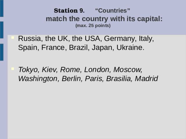 Station 9. “Countries”   match the country with its capital:   (max. 25 points) Russia, the UK, the USA, Germany, Italy, Spain, France, Brazil, Japan, Ukraine. Tokyo, Kiev, Rome, London, Moscow, Washington, Berlin, Paris, Brasilia, Madrid  