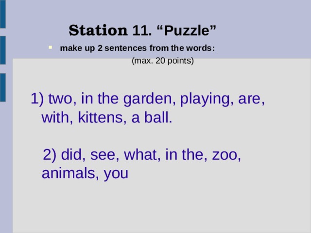 Station 11. “ Puzzle ” make up 2 sentences from the words :   ( max . 20 points ) 1) two , in the garden, playing, are, with, kittens, a ball.  2) did, see, what, in the, zoo, animals, you 