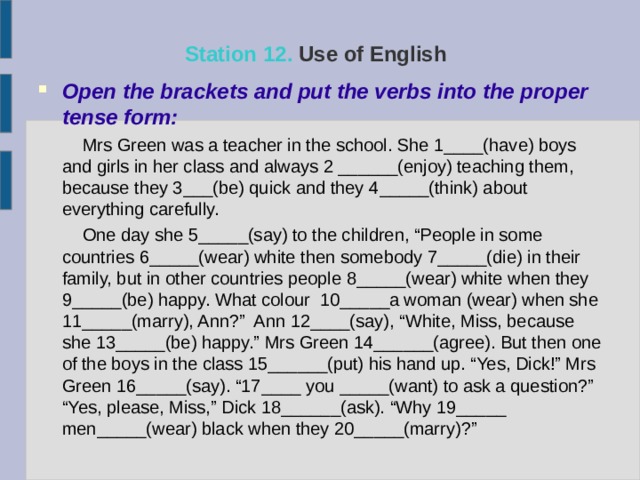 Station  12. Use of English  Open the brackets and put the verbs into the proper tense form:   Mrs Green was a teacher in the school. She 1____(have) boys and girls in her class and always 2 ______(enjoy) teaching them, because they 3___(be) quick and they  4_____(think) about everything carefully.  One day she 5_____(say) to the children, “People in some countries 6_____(wear) white then somebody 7_____(die) in their family, but in other countries people 8_____(wear) white when they 9_____(be) happy. What colour 10_____a woman (wear) when she 11_____(marry), Ann?” Ann 12____(say), “White, Miss, because she 13_____(be) happy.” Mrs Green 14______(agree). But then one of the boys in the class 15______(put) his hand up. “Yes, Dick!” Mrs Green 16_____(say). “17____ you _____(want) to ask a question?” “Yes, please, Miss,” Dick 18______(ask). “Why 19_____ men_____(wear) black when they 20_____(marry)?” 