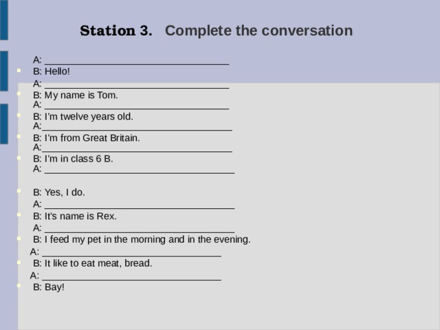 Station 3. Complete the conversation   A: __________________________________ B: Hello!  A: __________________________________  B: My name is Tom.  A: __________________________________  B: I’m twelve years old.  A:___________________________________  B: I’m from Great Britain.  A:___________________________________  B: I’m in class 6 B.  A: ___________________________________ B: Yes, I do.  A: ___________________________________ B: It’s name is Rex.  A: ___________________________________ B: I feed my pet in the morning and in the evening.  A: _________________________________ B: It like to eat meat, bread.  A: _________________________________  B: Bay! 