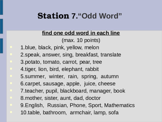 Station  7. “Odd Word” find one odd word in each line  (max. 10 points) 1. blue, black, pink, yellow, melon 2. speak, answer, sing, breakfast, translate 3. potato, tomato, carrot, pear, tree 4. tiger, lion, bird, elephant, rabbit 5.summer ,   winter ,   rain ,   spring ,   autumn 6. carpet, sausage, apple, juice, cheese 7. teacher, pupil, blackboard, manager, book 8. mother, sister, aunt, dad, doctor 9.English , Russia n, Phone, Sport , Mathematics 10. table, bathroom, armchair, lamp, sofa 
