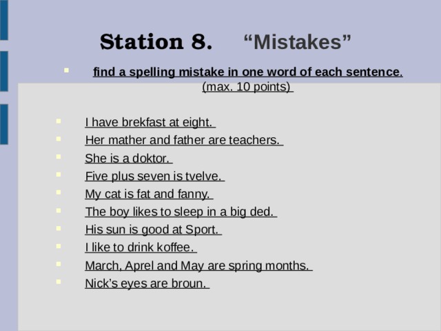 Station 8.  “Mistakes” find a spelling mistake in one word of each sentence . (max. 10 points)  I have brekfast at eight. Her mather and father are teachers. She is a doktor. Five plus seven is tvelve. My cat is fat and fanny. The boy likes to sleep in a big ded. His sun is good at Sport. I like to drink koffee. March, Aprel and May are spring months. Nick’s eyes are broun.   