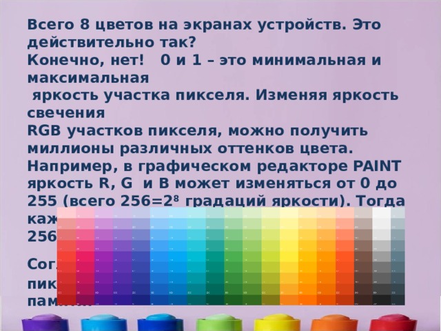 Всего 8 цветов на экранах устройств. Это действительно так? Конечно, нет! 0 и 1 – это минимальная и максимальная  яркость участка пикселя. Изменяя яркость свечения RGB участков пикселя, можно получить миллионы различных оттенков цвета. Например, в графическом редакторе PAINT яркость R, G и B может изменяться от 0 до 255 (всего 256=2 8 градаций яркости). Тогда каждый пиксель может передать 256*256*256=2 8 *2 8 *2 8 =16 777 216 оттенков. Согласно формуле N=2 i  каждый такой пиксель будет занимать 8*8*8=24 бита памяти.      