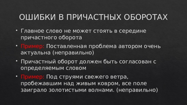 ОШИБКИ В ПРИЧАСТНЫХ ОБОРОТАХ Главное слово не может стоять в середине причастного оборота Пример: Поставленная проблема автором очень актуальна (неправильно) Причастный оборот должен быть согласован с определяемым словом Пример: Под струями свежего ветра, пробежавшим над живым ковром, все поле заиграло золотистыми волнами. (неправильно) 