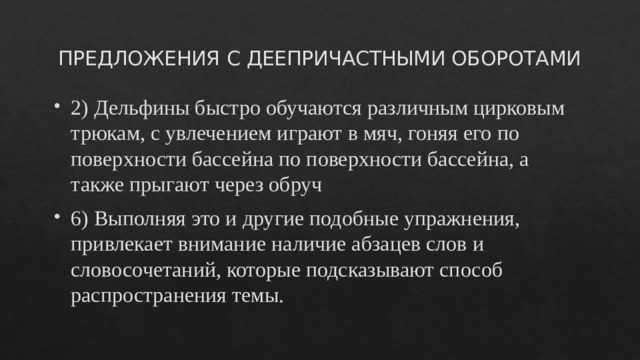 ПРЕДЛОЖЕНИЯ С ДЕЕПРИЧАСТНЫМИ ОБОРОТАМИ 2) Дельфины быстро обучаются различным цирковым трюкам, с увлечением играют в мяч, гоняя его по поверхности бассейна по поверхности бассейна, а также прыгают через обруч 6) Выполняя это и другие подобные упражнения, привлекает внимание наличие абзацев слов и словосочетаний, которые подсказывают способ распространения темы. 