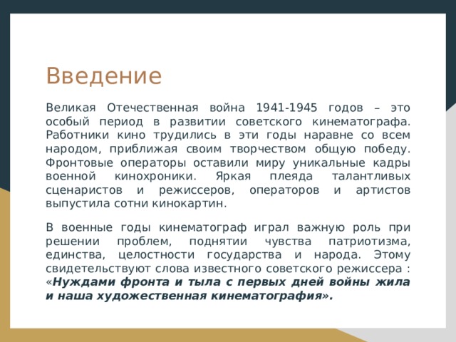 Введение Великая Отечественная война 1941-1945 годов – это особый период в развитии советского кинематографа. Работники кино трудились в эти годы наравне со всем народом, приближая своим творчеством общую победу. Фронтовые операторы оставили миру уникальные кадры военной кинохроники. Яркая плеяда талантливых сценаристов и режиссеров, операторов и артистов выпустила сотни кинокартин. В военные годы кинематограф играл важную роль при решении проблем, поднятии чувства патриотизма, единства, целостности государства и народа. Этому свидетельствуют слова известного советского режиссера : « Нуждами фронта и тыла с первых дней войны жила и наша художественная кинематография». 