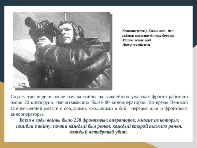 Кинооператор Казначеев. Вел съёмки ожесточённых боев на Малой земле под Новороссийском. Спустя три недели после начала войны на важнейших участках фронта работало около 20 киногрупп, насчитывавших более 80 кинооператоров. Во время Великой Отечественной вместе с солдатами, уходящими в бой, нередко шли и фронтовые кинооператоры. Всего в годы войны было 258 фронтовых операторов, многие из которых погибли в войну: почти каждый был ранен, каждый второй тяжело ранен, каждый четвёртый убит.