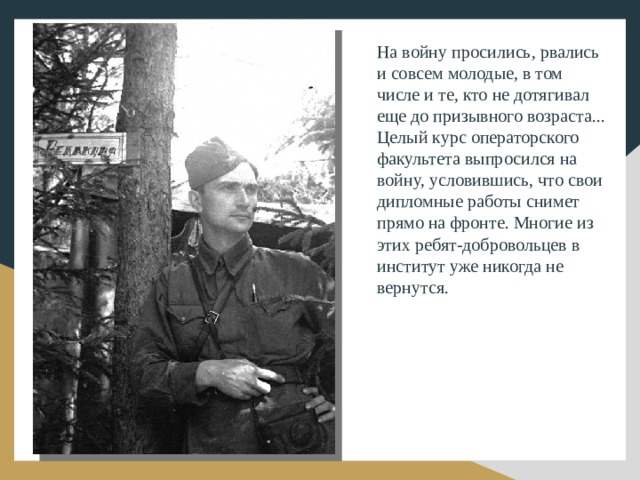 На войну просились, рвались и совсем молодые, в том числе и те, кто не дотягивал еще до призывного возраста... Целый курс операторского факультета выпросился на войну, условившись, что свои дипломные работы снимет прямо на фронте. Многие из этих ребят-добровольцев в институт уже никогда не вернутся. 