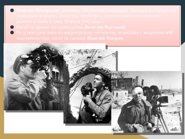 Николай Номофилов , отличник, сталинский стипендиат, находясь на съемках на передовых позициях, попал под артобстрел, получил тяжелое осколочное ранение в спину и умер 19 июля 1942 года... Погиб на фронте его однокурсник Вячеслав Высоцкий. Не успев сдать зачет по операторскому мастерству, оставшись с академической задолженностью, погиб на съемках Николай Писарев.
