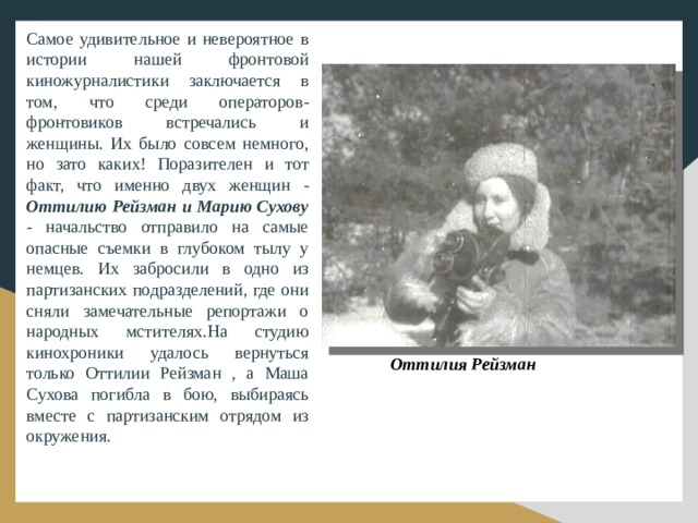 Самое удивительное и невероятное в истории нашей фронтовой киножурналистики заключается в том, что среди операторов-фронтовиков встречались и женщины. Их было совсем немного, но зато каких! Поразителен и тот факт, что именно двух женщин - Оттилию Рейзман и Марию Сухову - начальство отправило на самые опасные съемки в глубоком тылу у немцев. Их забросили в одно из партизанских подразделений, где они сняли замечательные репортажи о народных мстителях.На студию кинохроники удалось вернуться только Оттилии Рейзман , а Маша Сухова погибла в бою, выбираясь вместе с партизанским отрядом из окружения. Оттилия Рейзман 