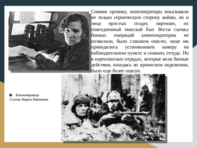 Снимая хронику, кинооператоры показывали не только героическую сторону войны, но и лица простых солдат, партизан, их повседневный тяжелый быт. Вести съемку боевых операций кинооператорам не позволяли, было слишком опасно, чаще им приходилось устанавливать камеру на наблюдательном пункте и снимать оттуда. Но в партизанских отрядах, которые вели боевые действия, находясь во вражеском окружении, было еще более опасно. Кинооператор Сухова Мария Ивановна.