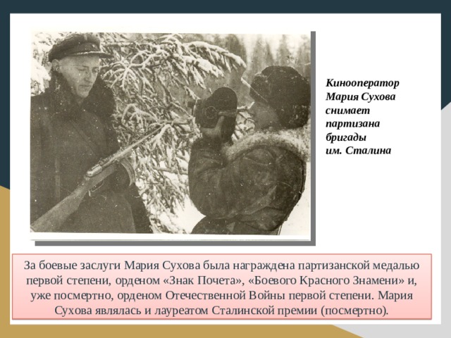 Кинооператор Мария Сухова снимает партизана бригады им. Сталина За боевые заслуги Мария Сухова была награждена партизанской медалью первой степени, орденом «Знак Почета», «Боевого Красного Знамени» и, уже посмертно, орденом Отечественной Войны первой степени. Мария Сухова являлась и лауреатом Сталинской премии (посмертно).