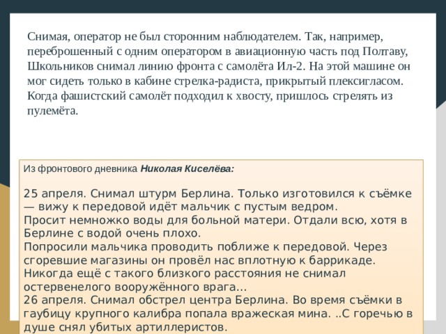 Снимая, оператор не был сторонним наблюдателем. Так, например, переброшенный с одним оператором в авиационную часть под Полтаву, Школьников снимал линию фронта с самолёта Ил-2. На этой машине он мог сидеть только в кабине стрелка-радиста, прикрытый плексигласом. Когда фашистский самолёт подходил к хвосту, пришлось стрелять из пулемёта. Из фронтового дневника Николая Киселёва: 25 апреля. Снимал штурм Берлина. Только изготовился к съёмке — вижу к передовой идёт мальчик с пустым ведром. Просит немножко воды для больной матери. Отдали всю, хотя в Берлине с водой очень плохо. Попросили мальчика проводить поближе к передовой. Через сгоревшие магазины он провёл нас вплотную к баррикаде. Никогда ещё с такого близкого расстояния не снимал остервенелого вооружённого врага… 26 апреля. Снимал обстрел центра Берлина. Во время съёмки в гаубицу крупного калибра попала вражеская мина. ..С горечью в душе снял убитых артиллеристов.