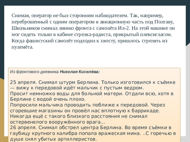 Снимая, оператор не был сторонним наблюдателем. Так, например, переброшенный с одним оператором в авиационную часть под Полтаву, Школьников снимал линию фронта с самолёта Ил-2. На этой машине он мог сидеть только в кабине стрелка-радиста, прикрытый плексигласом. Когда фашистский самолёт подходил к хвосту, пришлось стрелять из пулемёта.    Из фронтового дневника Николая Киселёва:   25 апреля. Снимал штурм Берлина. Только изготовился к съёмке — вижу к передовой идёт мальчик с пустым ведром. Просит немножко воды для больной матери. Отдали всю, хотя в Берлине с водой очень плохо. Попросили мальчика проводить поближе к передовой. Через сгоревшие магазины он провёл нас вплотную к баррикаде. Никогда ещё с такого близкого расстояния не снимал остервенелого вооружённого врага…  26 апреля. Снимал обстрел центра Берлина. Во время съёмки в гаубицу крупного калибра попала вражеская мина. ..С горечью в душе снял убитых артиллеристов. 