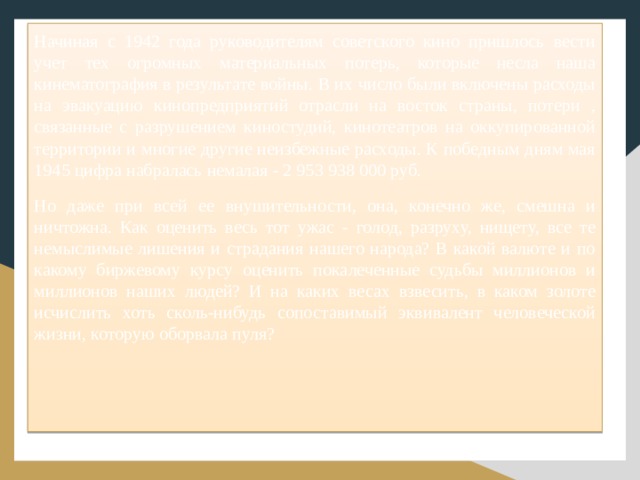 Начиная с 1942 года руководителям советского кино пришлось вести учет тех огромных материальных потерь, которые несла наша кинематография в результате войны. В их число были включены расходы на эвакуацию кинопредприятий отрасли на восток страны, потери , связанные с разрушением киностудий, кинотеатров на оккупированной территории и многие другие неизбежные расходы. К победным дням мая 1945 цифра набралась немалая - 2 953 938 000 руб. Но даже при всей ее внушительности, она, конечно же, смешна и ничтожна. Как оценить весь тот ужас - голод, разруху, нищету, все те немыслимые лишения и страдания нашего народа? В какой валюте и по какому биржевому курсу оценить покалеченные судьбы миллионов и миллионов наших людей? И на каких весах взвесить, в каком золоте исчислить хоть сколь-нибудь сопоставимый эквивалент человеческой жизни, которую оборвала пуля? 