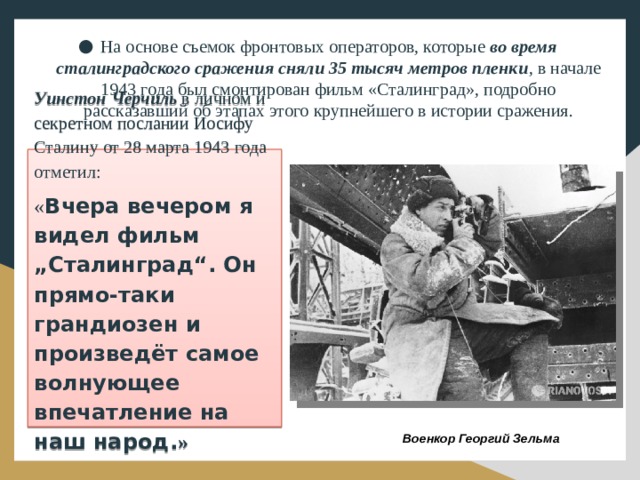 На основе съемок фронтовых операторов, которые во время сталинградского сражения сняли 35 тысяч метров пленки , в начале 1943 года был смонтирован фильм «Сталинград», подробно рассказавший об этапах этого крупнейшего в истории сражения. Уинстон Черчиль в личном и секретном послании Иосифу Сталину от 28 марта 1943 года отметил: « Вчера вечером я видел фильм „Сталинград“. Он прямо-таки грандиозен и произведёт самое волнующее впечатление на наш народ. » Военкор Георгий Зельма