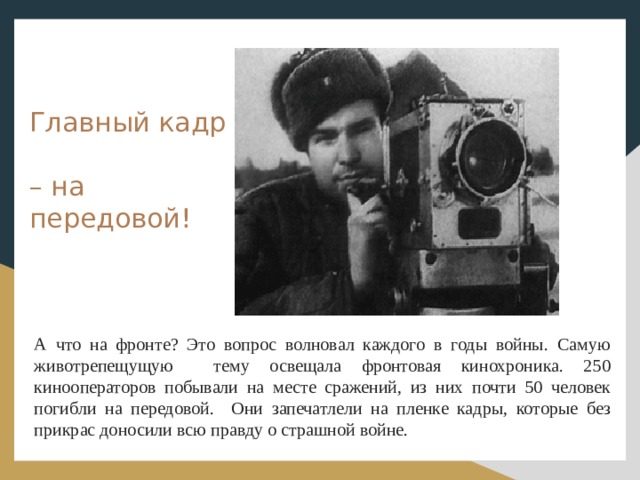 Главный кадр – на передовой! А что на фронте? Это вопрос волновал каждого в годы войны. Самую животрепещущую тему освещала фронтовая кинохроника. 250 кинооператоров побывали на месте сражений, из них почти 50 человек погибли на передовой. Они запечатлели на пленке кадры, которые без прикрас доносили всю правду о страшной войне.