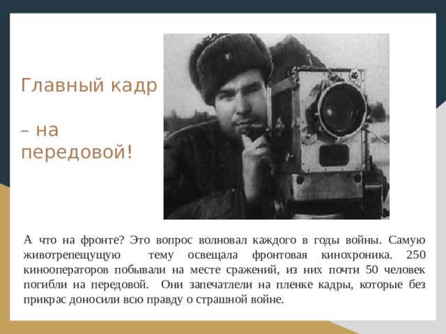 Главный кадр  – на передовой! А что на фронте? Это вопрос волновал каждого в годы войны. Самую животрепещущую тему освещала фронтовая кинохроника. 250 кинооператоров побывали на месте сражений, из них почти 50 человек погибли на передовой. Они запечатлели на пленке кадры, которые без прикрас доносили всю правду о страшной войне. 