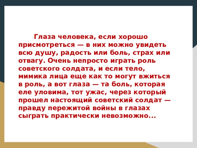 Глаза человека, если хорошо присмотреться — в них можно увидеть всю душу, радость или боль, страх или отвагу. Очень непросто играть роль советского солдата, и если тело, мимика лица еще как то могут вжиться в роль, а вот глаза — та боль, которая еле уловима, тот ужас, через который прошел настоящий советский солдат — правду пережитой войны в глазах сыграть практически невозможно...