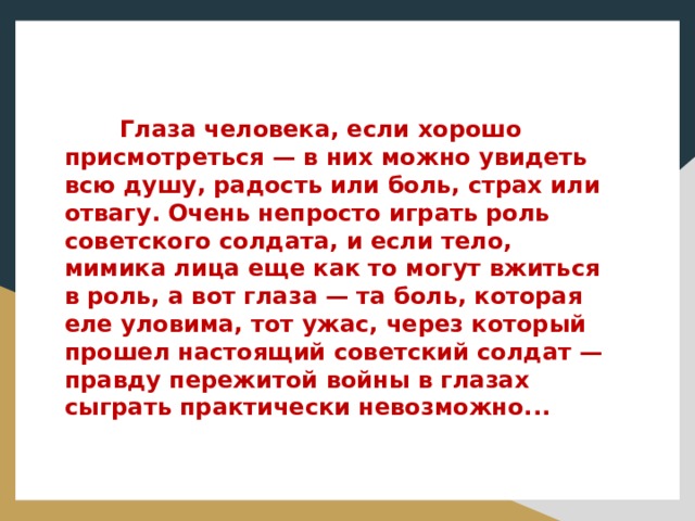  Глаза человека, если хорошо присмотреться — в них можно увидеть всю душу, радость или боль, страх или отвагу. Очень непросто играть роль советского солдата, и если тело, мимика лица еще как то могут вжиться в роль, а вот глаза — та боль, которая еле уловима, тот ужас, через который прошел настоящий советский солдат — правду пережитой войны в глазах сыграть практически невозможно... 