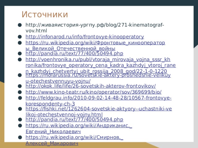Источники http://живаяистория-ургпу.рф/blog/271-kinematograf-vov.html http://infonarod.ru/info/frontovye-kinooperatory https://ru.wikipedia.org/wiki/Фронтовые_кинооператоры_Великой_Отечественной_войны http://pandia.ru/text/77/400/50494.php http://voenhronika.ru/publ/vtoraja_mirovaja_vojna_sssr_khronika/frontovye_operatory_cena_kadra_kazhdyj_vtoroj_ranen_kazhdyj_chetvertyj_ubit_rossija_2008_god/22-1-0-1220 https://moiarussia.ru/sovetskie-aktery-proshedshie-velikuyu-otechestvennuyu-vojnu/ http://okok.life/life/26-sovetskih-akterov-frontovikov/ http://www.kino-teatr.ru/kino/operator/sov/369699/bio / http://feldgrau.info/2010-09-02-14-48-28/10567-frontovye-korespondenty-ch-3 https://fishki.net/1262604-sovetskie-aktyory--uchastniki-velikoj-otechestvennoj-vojny.html http://pandia.ru/text/77/400/50494.php https://ru.wikipedia.org/wiki/ Андриканис ,_ Евгений_Николаевич https://ru.wikipedia.org/wiki/ Смирнов,_ Алексей_Макарович