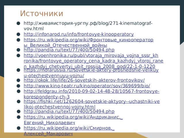 Источники http://живаяистория-ургпу.рф/blog/271-kinematograf-vov.html http://infonarod.ru/info/frontovye-kinooperatory https://ru.wikipedia.org/wiki/Фронтовые_кинооператоры_Великой_Отечественной_войны http://pandia.ru/text/77/400/50494.php http://voenhronika.ru/publ/vtoraja_mirovaja_vojna_sssr_khronika/frontovye_operatory_cena_kadra_kazhdyj_vtoroj_ranen_kazhdyj_chetvertyj_ubit_rossija_2008_god/22-1-0-1220 https://moiarussia.ru/sovetskie-aktery-proshedshie-velikuyu-otechestvennuyu-vojnu/ http://okok.life/life/26-sovetskih-akterov-frontovikov/ http://www.kino-teatr.ru/kino/operator/sov/369699/bio / http://feldgrau.info/2010-09-02-14-48-28/10567-frontovye-korespondenty-ch-3 https://fishki.net/1262604-sovetskie-aktyory--uchastniki-velikoj-otechestvennoj-vojny.html http://pandia.ru/text/77/400/50494.php https://ru.wikipedia.org/wiki/ Андриканис ,_ Евгений_Николаевич https://ru.wikipedia.org/wiki/ Смирнов,_ Алексей_Макарович 