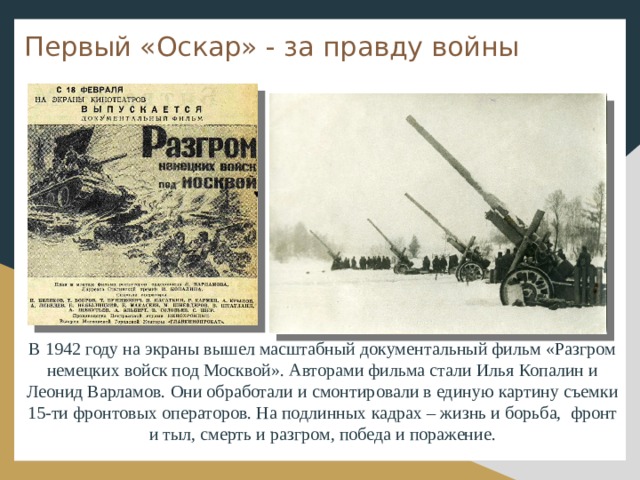 Первый «Оскар» - за правду войны В 1942 году на экраны вышел масштабный документальный фильм «Разгром немецких войск под Москвой». Авторами фильма стали Илья Копалин и Леонид Варламов. Они обработали и смонтировали в единую картину съемки 15-ти фронтовых операторов. На подлинных кадрах – жизнь и борьба, фронт и тыл, смерть и разгром, победа и поражение.