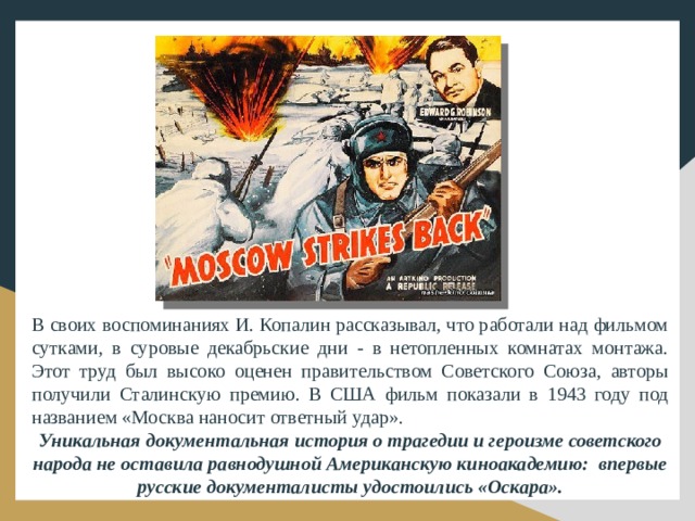 В своих воспоминаниях И. Копалин рассказывал, что работали над фильмом сутками, в суровые декабрьские дни - в нетопленных комнатах монтажа. Этот труд был высоко оценен правительством Советского Союза, авторы получили Сталинскую премию. В США фильм показали в 1943 году под названием «Москва наносит ответный удар». Уникальная документальная история о трагедии и героизме советского народа не оставила равнодушной Американскую киноакадемию: впервые русские документалисты удостоились «Оскара».