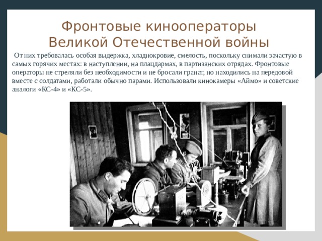 Фронтовые кинооператоры Великой Отечественной войны От них требовалась особая выдержка, хладнокровие, смелость, поскольку снимали зачастую в самых горячих местах: в наступлении, на плацдармах, в партизанских отрядах. Фронтовые операторы не стреляли без необходимости и не бросали гранат, но находились на передовой вместе с солдатами, работали обычно парами. Использовали кинокамеры «Аймо» и советские аналоги «КС-4» и «КС-5».