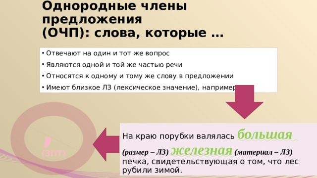 Однородные члены предложения  (ОЧП): слова, которые … Отвечают на один и тот же вопрос Являются одной и той же частью речи Относятся к одному и тому же слову в предложении Имеют близкое ЛЗ (лексическое значение), например: , (ЗПТ) На краю порубки валялась большая  (размер – ЛЗ) железная (материал – ЛЗ)  печка, свидетельст­вующая о том, что лес рубили зимой. 