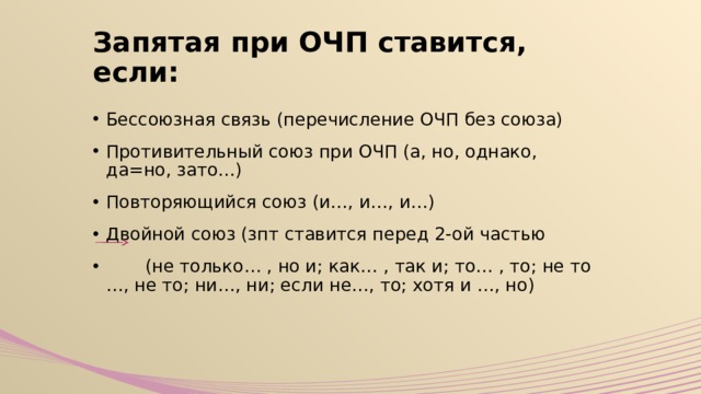 Запятая при ОЧП ставится, если: Бессоюзная связь (перечисление ОЧП без союза) Противительный союз при ОЧП (а, но, однако, да=но, зато…) Повторяющийся союз (и…, и…, и…) Двойной союз (зпт ставится перед 2-ой частью  (не только… , но и; как… , так и; то… , то; не то …, не то; ни…, ни; если не…, то; хотя и …, но) 