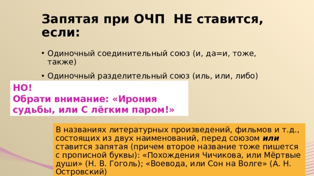 Запятая при ОЧП НЕ ставится, если: Одиночный соединительный союз (и, да=и, тоже, также) Одиночный разделительный союз (иль, или, либо) НО! Обрати внимание: «Ирония судьбы, или С лёгким паром!» В названиях литературных произведений, фильмов и т.д., состоящих из двух наименований, перед союзом или ставится запятая (причем второе название тоже пишется с прописной буквы): «Похождения Чичикова, или Мёртвые души» (Н. В. Гоголь); «Воевода, или Сон на Волге» (А. Н. Островский) 