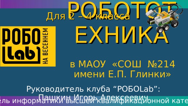 РОБОТОТЕХНИКА Для 2 – 4 класса в МАОУ «СОШ №214 имени Е.П. Глинки» Руководитель клуба “ РОБО Lab” : Пашкин Игорь Алексеевич учитель информатики высшей квалификационной категории 