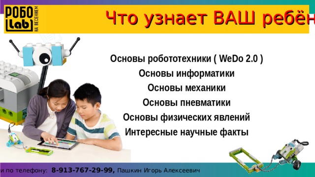 Что узнает ВАШ ребёнок ? Основы робототехники ( WeDo 2.0 ) Основы информатики Основы механики Основы пневматики Основы физических явлений Интересные научные факты Справки по телефону: 8-913-767-29-99, Пашкин Игорь Алексеевич 