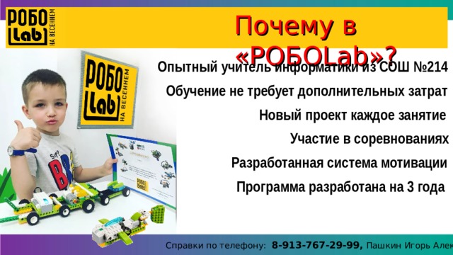 Почему в «РОБО Lab »? Опытный учитель информатики из СОШ №214 Обучение не требует дополнительных затрат Новый проект каждое занятие Участие в соревнованиях Разработанная система мотивации Программа разработана на 3 года Справки по телефону: 8-913-767-29-99, Пашкин Игорь Алексеевич 