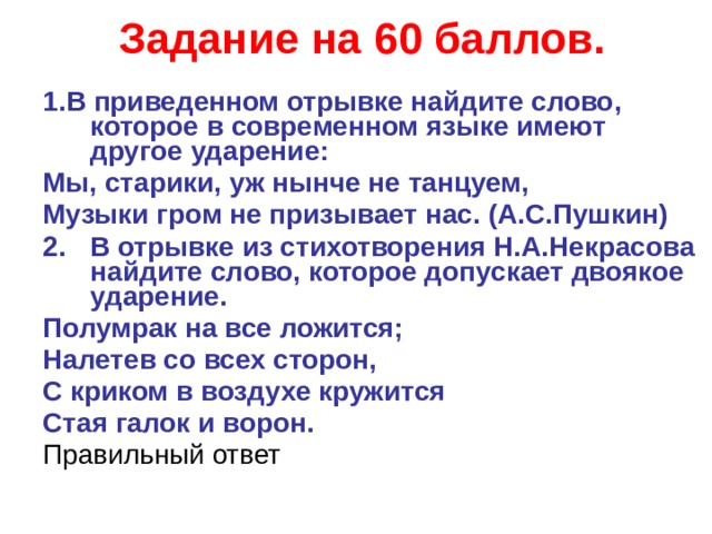 Задание на 60 баллов. 1.В приведенном отрывке найдите слово, которое в современном языке имеют другое ударение: Мы, старики, уж нынче не танцуем, Музыки гром не призывает нас. (А.С.Пушкин) В отрывке из стихотворения Н.А.Некрасова найдите слово, которое допускает двоякое ударение. Полумрак на все ложится; Налетев со всех сторон, С криком в воздухе кружится Стая галок и ворон. Правильный ответ  