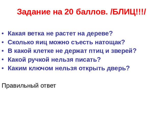 Задание на 20 баллов. /БЛИЦ!!!/   Какая ветка не растет на дереве? Сколько яиц можно съесть натощак? В какой клетке не держат птиц и зверей? Какой ручкой нельзя писать? Каким ключом нельзя открыть дверь?  Правильный ответ  