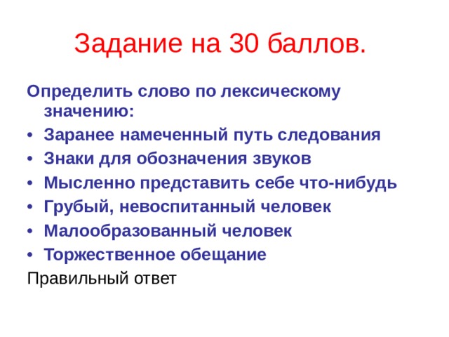 Задание на 30 баллов.  Определить слово по лексическому значению: Заранее намеченный путь следования Знаки для обозначения звуков Мысленно представить себе что-нибудь Грубый, невоспитанный человек Малообразованный человек Торжественное обещание Правильный ответ  
