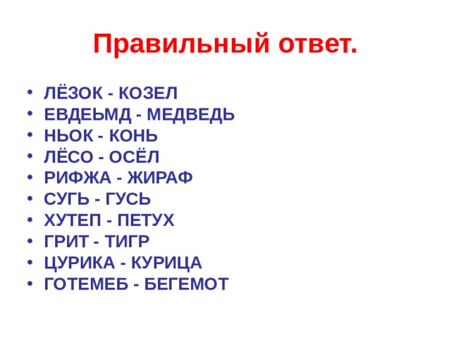 Правильный ответ. ЛЁЗОК - КОЗЕЛ ЕВДЕЬМД - МЕДВЕДЬ НЬОК - КОНЬ ЛЁСО - ОСЁЛ РИФЖА - ЖИРАФ СУГЬ - ГУСЬ ХУТЕП - ПЕТУХ ГРИТ - ТИГР ЦУРИКА - КУРИЦА ГОТЕМЕБ - БЕГЕМОТ    