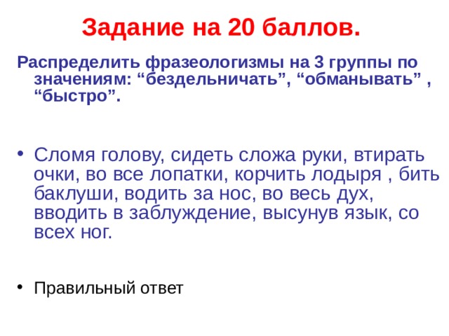 Задание на 20 баллов.  Распределить фразеологизмы на 3 группы по значениям: “бездельничать”, “обманывать” , “быстро”.   Сломя голову, сидеть сложа руки, втирать очки, во все лопатки, корчить лодыря , бить баклуши, водить за нос, во весь дух, вводить в заблуждение, высунув язык, со всех ног.  Правильный ответ   