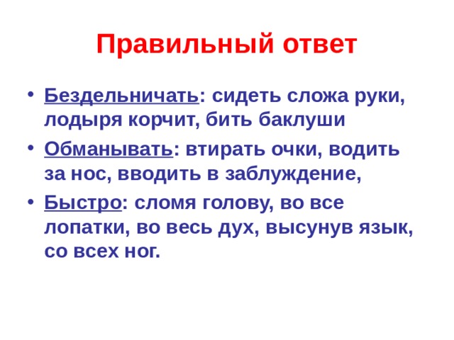 Правильный ответ Бездельничать : сидеть сложа руки, лодыря корчит, бить баклуши Обманывать : втирать очки, водить за нос, вводить в заблуждение, Быстро : сломя голову, во все лопатки, во весь дух, высунув язык, со всех ног.  