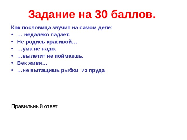 Задание на 30 баллов.  Как пословица звучит на самом деле: … недалеко падает. Не родись красивой… … ума не надо. … вылетит не поймаешь. Век живи… … не вытащишь рыбки из пруда.    Правильный ответ  