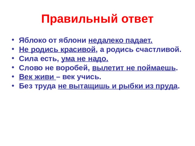 Правильный ответ Яблоко от яблони недалеко падает. Не родись красивой , а родись счастливой. Сила есть, ума не надо. Слово не воробей, вылетит не поймаешь . Век живи – век учись. Без труда не вытащишь и рыбки из пруда .   