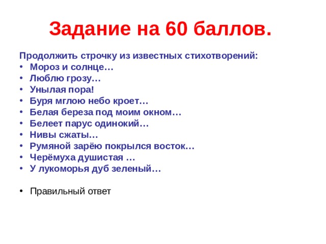 Задание на 60 баллов.  Продолжить строчку из известных стихотворений: Мороз и солнце… Люблю грозу… Унылая пора! Буря мглою небо кроет… Белая береза под моим окном… Белеет парус одинокий… Нивы сжаты… Румяной зарёю покрылся восток… Черёмуха душистая … У лукоморья дуб зеленый… Правильный ответ  