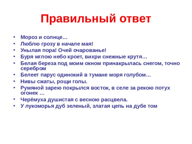 Правильный ответ Мороз и солнце… Люблю грозу в начале мая! Унылая пора! Очей очарованье! Буря мглою небо кроет, вихри снежные крутя… Белая береза под моим окном принакрылась снегом, точно серебром Белеет парус одинокий в тумане моря голубом… Нивы сжаты, рощи голы. Румяной зарею покрылся восток, в селе за рекою потух огонек … Черёмуха душистая с весною расцвела. У лукоморья дуб зеленый, златая цепь на дубе том  
