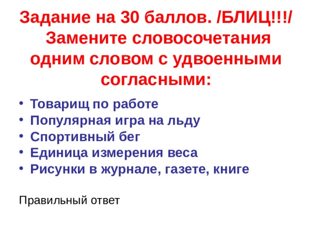 Задание на 30 баллов. /БЛИЦ!!!/  Замените словосочетания одним словом с удвоенными согласными: Товарищ по работе Популярная игра на льду Спортивный бег Единица измерения веса Рисунки в журнале, газете, книге Правильный ответ  